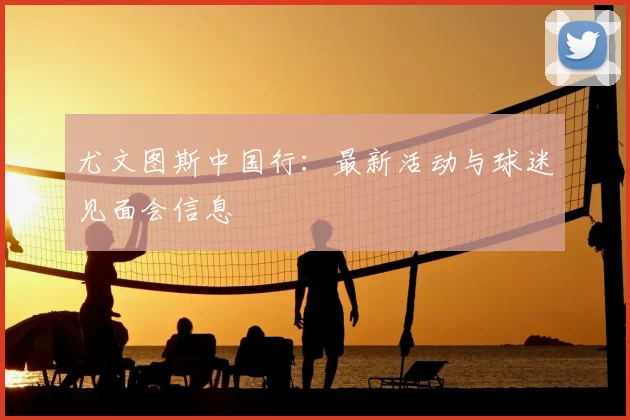 尤文图斯中国行：最新活动与球迷见面会信息